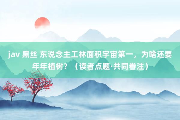 jav 黑丝 东说念主工林面积宇宙第一，为啥还要年年植树？（读者点题·共同眷注）