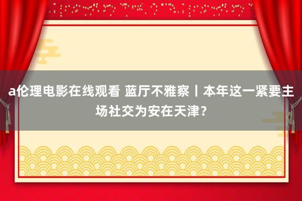 a伦理电影在线观看 蓝厅不雅察丨本年这一紧要主场社交为安在天津?