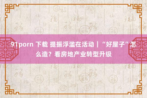 91porn 下载 提振浮滥在活动｜“好屋子”怎么造？看房地产业转型升级