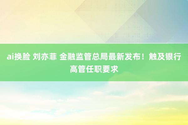 ai换脸 刘亦菲 金融监管总局最新发布！触及银行高管任职要求