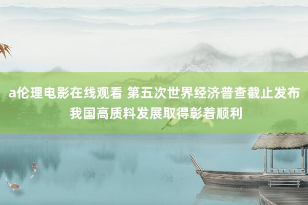 a伦理电影在线观看 第五次世界经济普查截止发布 我国高质料发展取得彰着顺利