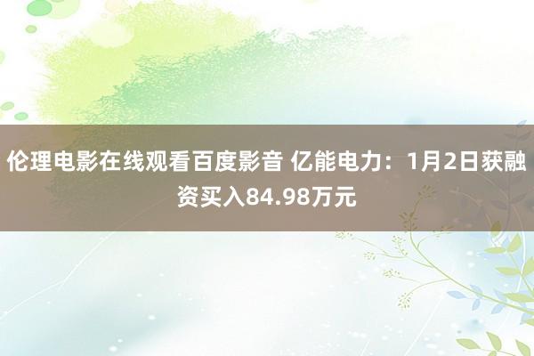 伦理电影在线观看百度影音 亿能电力：1月2日获融资买入84.98万元