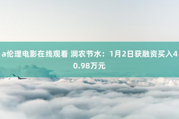 a伦理电影在线观看 润农节水:1月2日获融资买入40.98万元