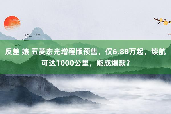 反差 婊 五菱宏光增程版预售,仅6.88万起,续航可达1000公里,能成爆款?