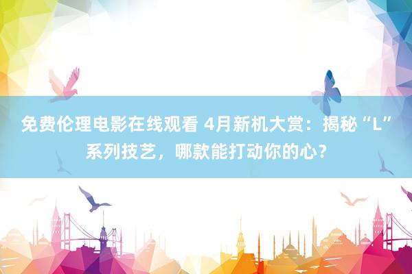 免费伦理电影在线观看 4月新机大赏：揭秘“L”系列技艺，哪款能打动你的心？
