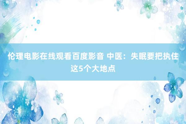 伦理电影在线观看百度影音 中医：失眠要把执住这5个大地点