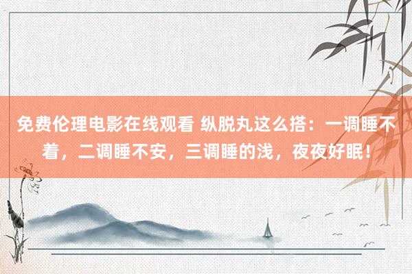 免费伦理电影在线观看 纵脱丸这么搭：一调睡不着，二调睡不安，三调睡的浅，夜夜好眠！