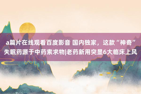 a篇片在线观看百度影音 国内独家，这款“神奇”失眠药源于中药索求物|老药新用突显6大临床上风