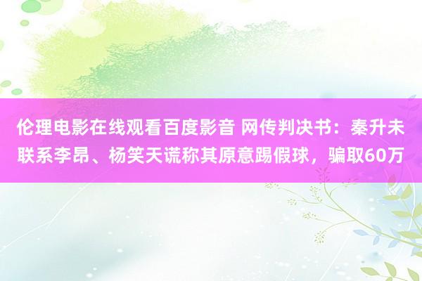 伦理电影在线观看百度影音 网传判决书：秦升未联系李昂、杨笑天谎称其原意踢假球，骗取60万