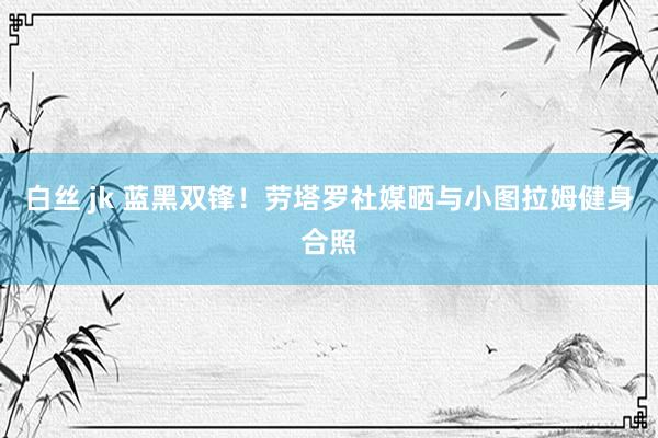 白丝 jk 蓝黑双锋！劳塔罗社媒晒与小图拉姆健身合照