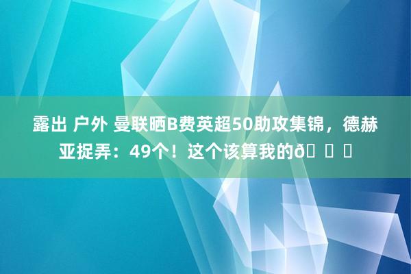 露出 户外 曼联晒B费英超50助攻集锦,德赫亚捉弄:49个!这个该算我的😂