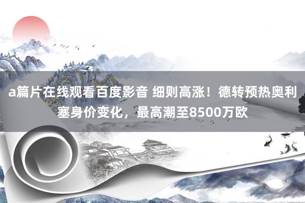 a篇片在线观看百度影音 细则高涨！德转预热奥利塞身价变化，最高潮至8500万欧
