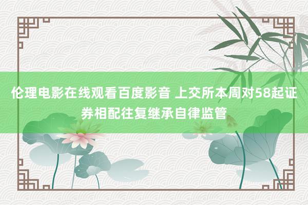 伦理电影在线观看百度影音 上交所本周对58起证券相配往复继承自律监管