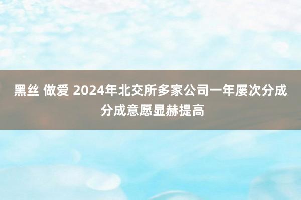 黑丝 做爱 2024年北交所多家公司一年屡次分成 分成意愿显赫提高