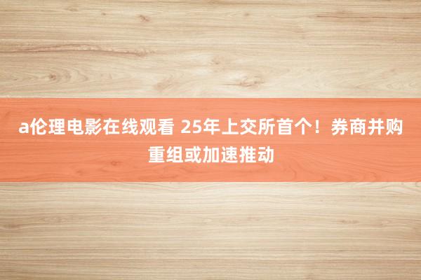a伦理电影在线观看 25年上交所首个！券商并购重组或加速推动