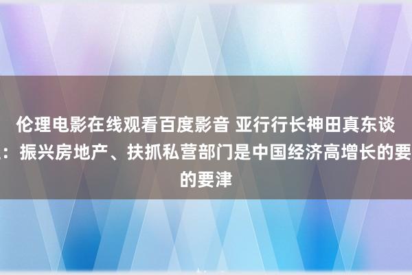 伦理电影在线观看百度影音 亚行行长神田真东谈主:振兴房地产、扶抓私营部门是中国经济高增长的要津