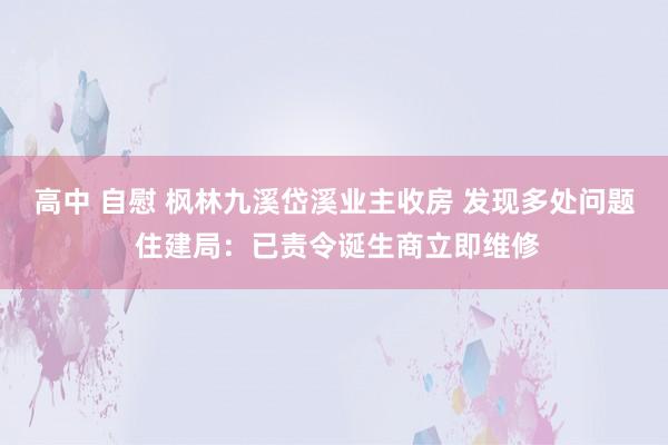 高中 自慰 枫林九溪岱溪业主收房 发现多处问题 住建局：已责令诞生商立即维修
