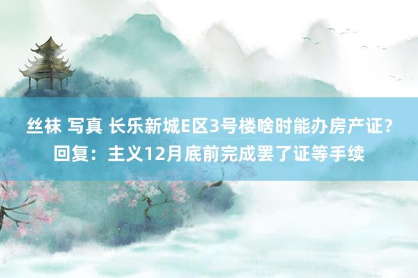 丝袜 写真 长乐新城E区3号楼啥时能办房产证?回复:主义12月底前完成罢了证等手续