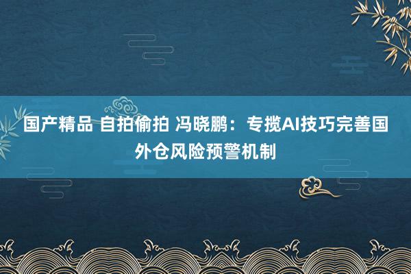 国产精品 自拍偷拍 冯晓鹏:专揽AI技巧完善国外仓风险预警机制