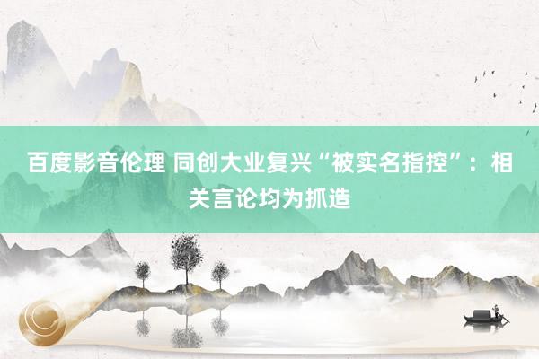 百度影音伦理 同创大业复兴“被实名指控”：相关言论均为抓造