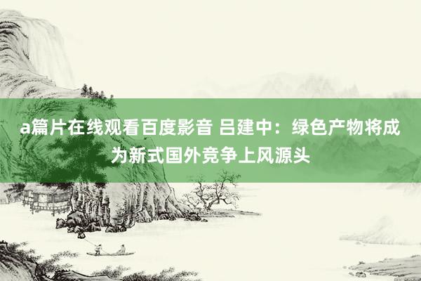 a篇片在线观看百度影音 吕建中:绿色产物将成为新式国外竞争上风源头