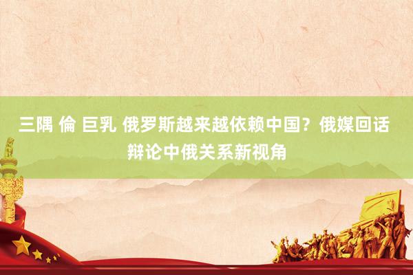 三隅 倫 巨乳 俄罗斯越来越依赖中国？俄媒回话 辩论中俄关系新视角