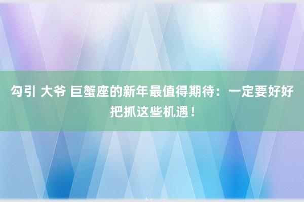 勾引 大爷 巨蟹座的新年最值得期待:一定要好好把抓这些机遇!