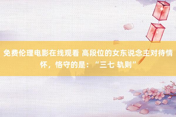 免费伦理电影在线观看 高段位的女东说念主对待情怀,恪守的是:“三七 轨则”