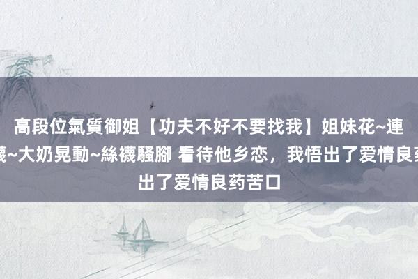 高段位氣質御姐【功夫不好不要找我】姐妹花~連體絲襪~大奶晃動~絲襪騷腳 看待他乡恋，我悟出了爱情良药苦口