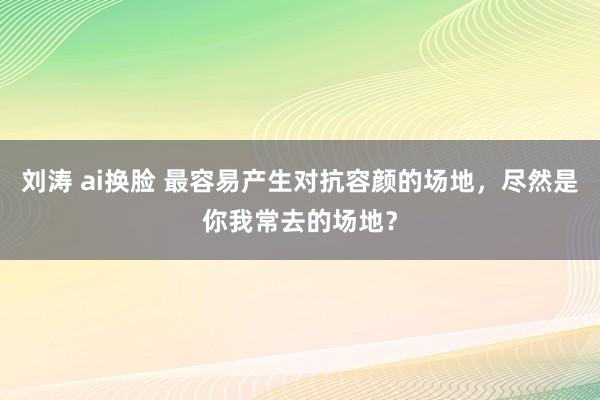 刘涛 ai换脸 最容易产生对抗容颜的场地,尽然是你我常去的场地?