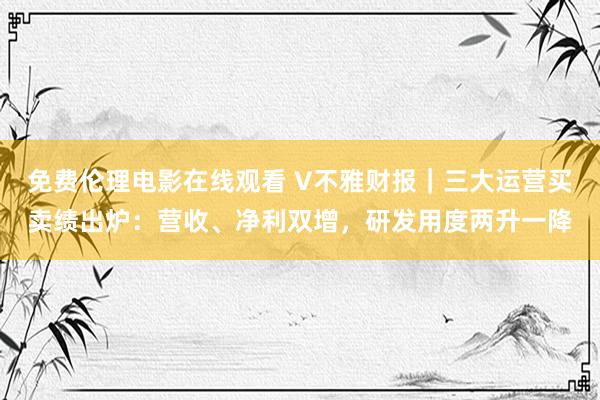 免费伦理电影在线观看 V不雅财报|三大运营买卖绩出炉:营收、净利双增,研发用度两升一降
