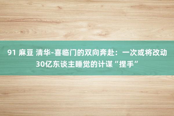 91 麻豆 清华-喜临门的双向奔赴：一次或将改动30亿东谈主睡觉的计谋“捏手”