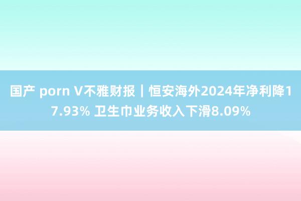 国产 porn V不雅财报｜恒安海外2024年净利降17.93% 卫生巾业务收入下滑8.09%