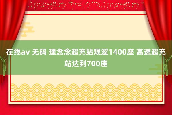 在线av 无码 理念念超充站艰涩1400座 高速超充站达到700座