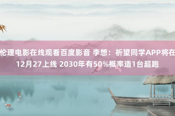 伦理电影在线观看百度影音 李想:祈望同学APP将在12月27上线 2030年有50%概率造1台超跑