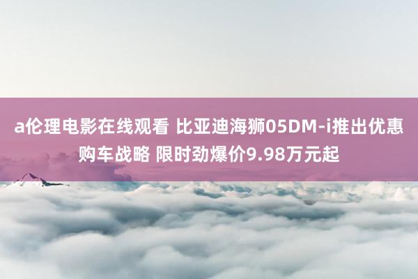 a伦理电影在线观看 比亚迪海狮05DM-i推出优惠购车战略 限时劲爆价9.98万元起