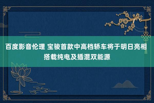 百度影音伦理 宝骏首款中高档轿车将于明日亮相 搭载纯电及插混双能源
