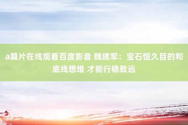 a篇片在线观看百度影音 魏建军：宝石恒久目的和底线想维 才能行稳致远