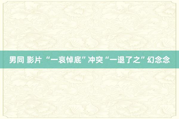 男同 影片 “一哀悼底”冲突“一退了之”幻念念