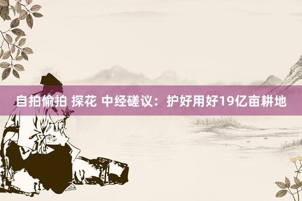 自拍偷拍 探花 中经磋议：护好用好19亿亩耕地