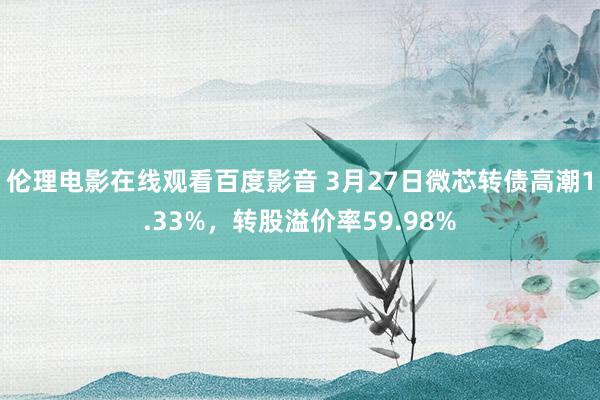 伦理电影在线观看百度影音 3月27日微芯转债高潮1.33%,转股溢价率59.98%