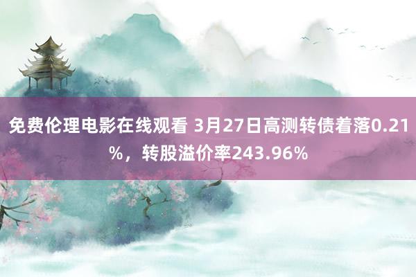 免费伦理电影在线观看 3月27日高测转债着落0.21%,转股溢价率243.96%