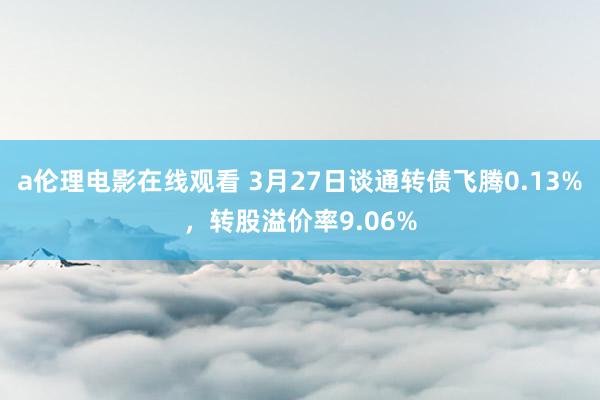 a伦理电影在线观看 3月27日谈通转债飞腾0.13%，转股溢价率9.06%