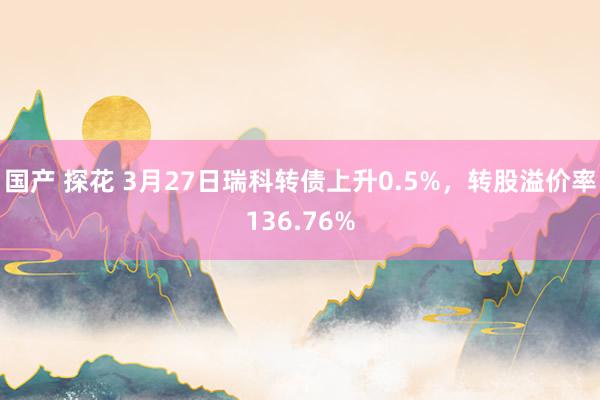 国产 探花 3月27日瑞科转债上升0.5%，转股溢价率136.76%