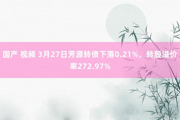 国产 视频 3月27日芳源转债下落0.21%，转股溢价率272.97%
