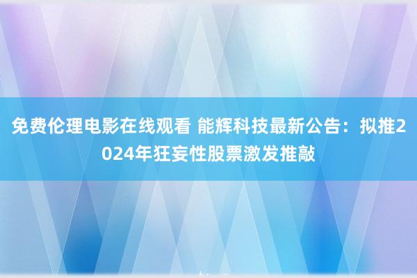 免费伦理电影在线观看 能辉科技最新公告：拟推2024年狂妄性股票激发推敲