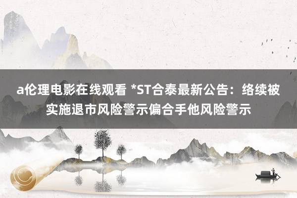 a伦理电影在线观看 *ST合泰最新公告：络续被实施退市风险警示偏合手他风险警示