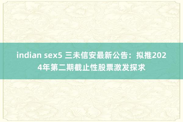 indian sex5 三未信安最新公告：拟推2024年第二期截止性股票激发探求