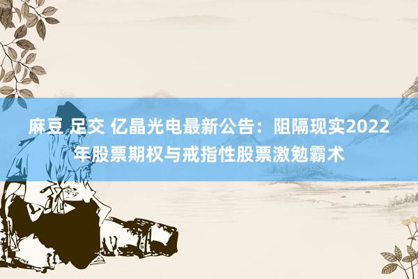 麻豆 足交 亿晶光电最新公告：阻隔现实2022年股票期权与戒指性股票激勉霸术