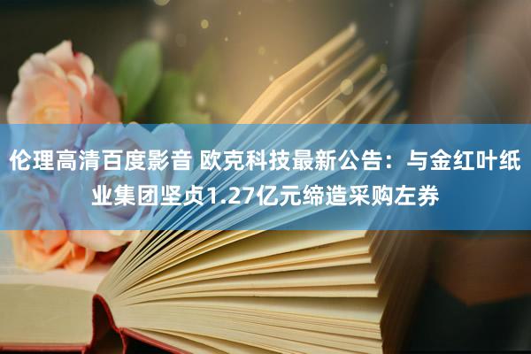 伦理高清百度影音 欧克科技最新公告：与金红叶纸业集团坚贞1.27亿元缔造采购左券